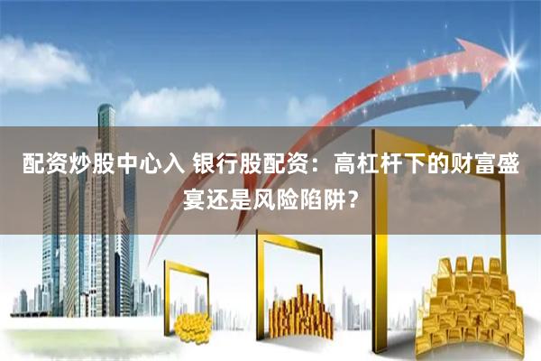 配资炒股中心入 银行股配资：高杠杆下的财富盛宴还是风险陷阱？