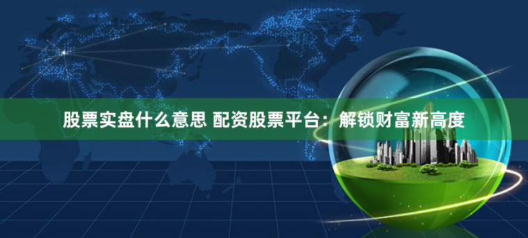 股票实盘什么意思 配资股票平台：解锁财富新高度