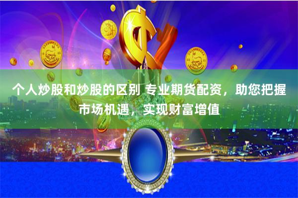 个人炒股和炒股的区别 专业期货配资，助您把握市场机遇，实现财富增值
