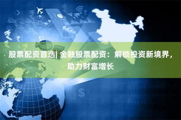 股票配资首选| 金融股票配资：解锁投资新境界，助力财富增长