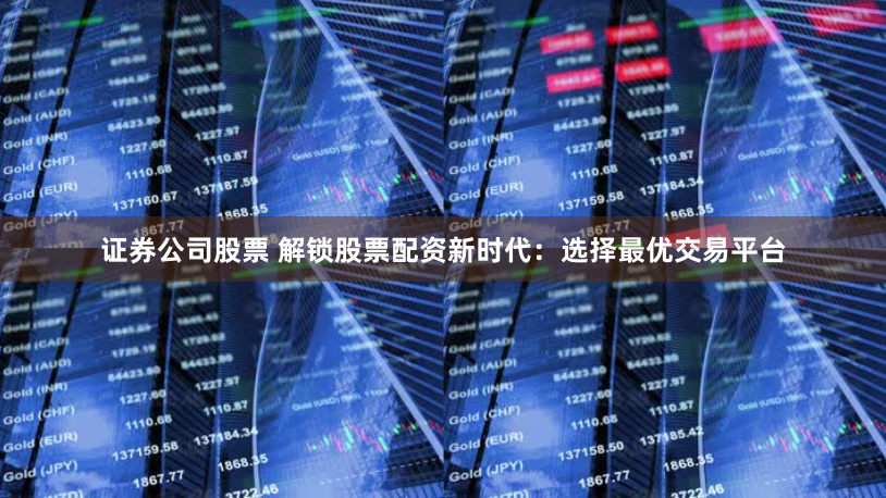 证券公司股票 解锁股票配资新时代：选择最优交易平台