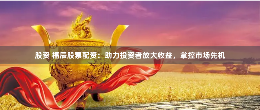 股资 福辰股票配资：助力投资者放大收益，掌控市场先机