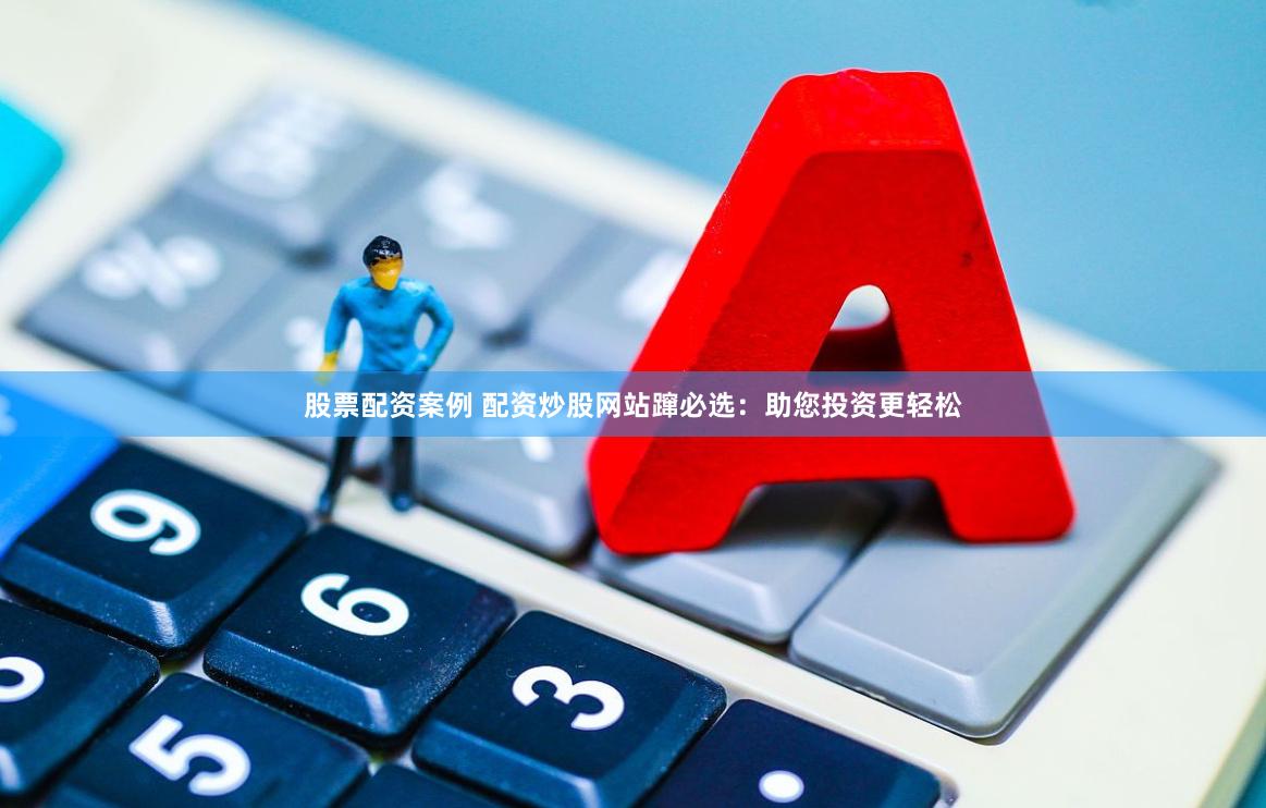 股票配资案例 配资炒股网站蹿必选：助您投资更轻松