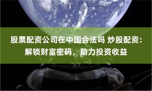 股票配资公司在中国合法吗 炒股配资：解锁财富密码，助力投资收益