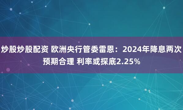 炒股炒股配资 欧洲央行管委雷恩：2024年降息两次预期合理 利率或探底2.25%