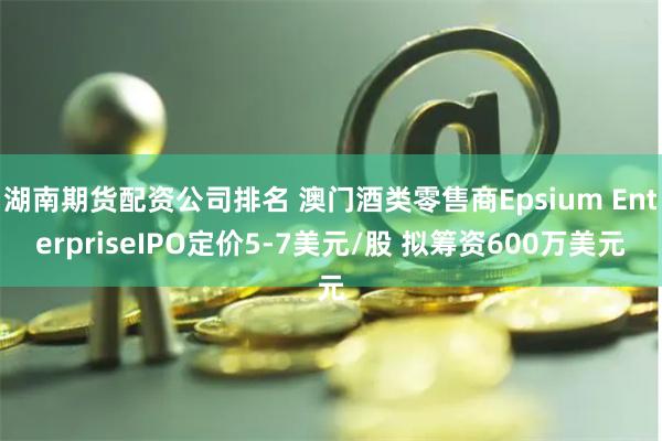 湖南期货配资公司排名 澳门酒类零售商Epsium EnterpriseIPO定价5-7美元/股 拟筹资600万美元