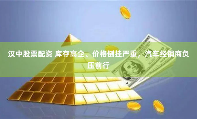 汉中股票配资 库存高企、价格倒挂严重，汽车经销商负压前行