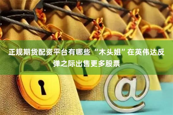 正规期货配资平台有哪些 “木头姐”在英伟达反弹之际出售更多股票