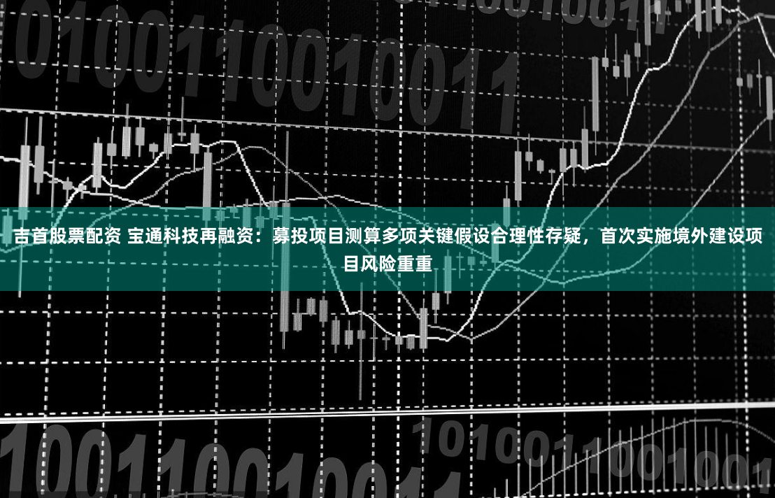 吉首股票配资 宝通科技再融资：募投项目测算多项关键假设合理性存疑，首次实施境外建设项目风险重重