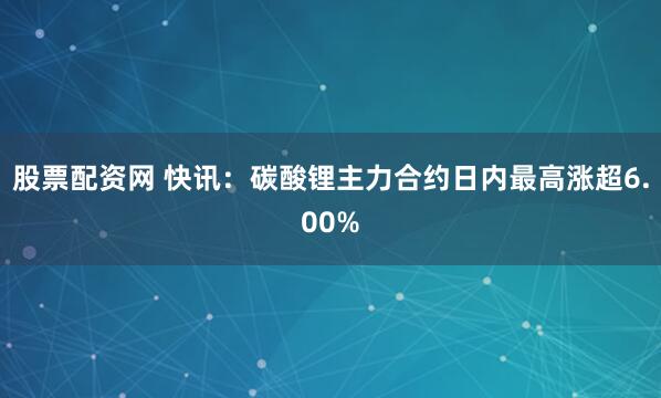 股票配资网 快讯：碳酸锂主力合约日内最高涨超6.00%