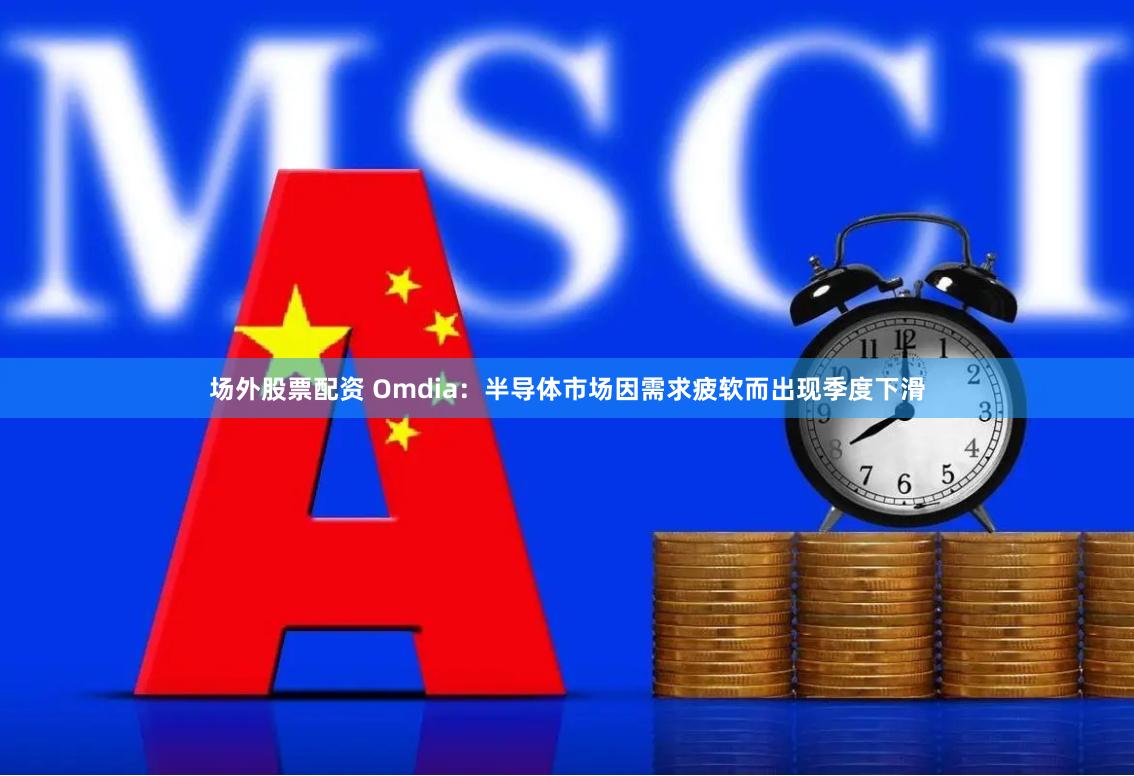 场外股票配资 Omdia：半导体市场因需求疲软而出现季度下滑