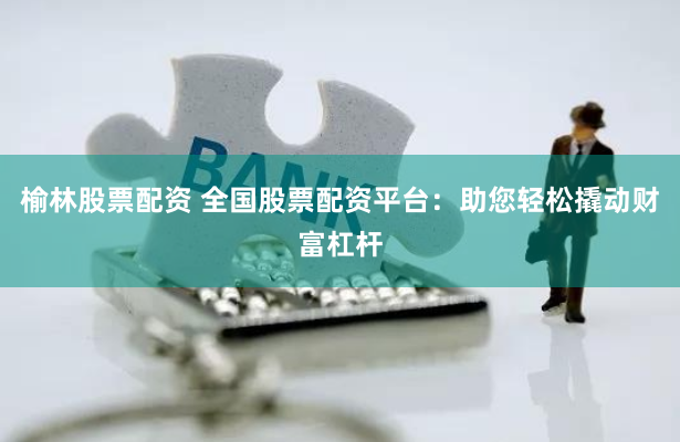 榆林股票配资 全国股票配资平台：助您轻松撬动财富杠杆