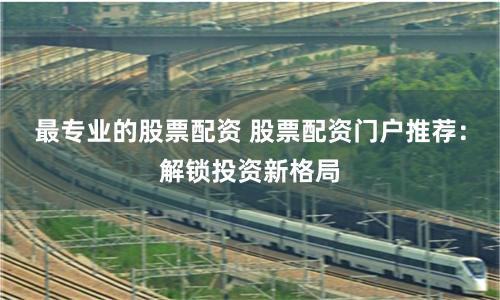 最专业的股票配资 股票配资门户推荐：解锁投资新格局