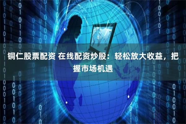 铜仁股票配资 在线配资炒股：轻松放大收益，把握市场机遇