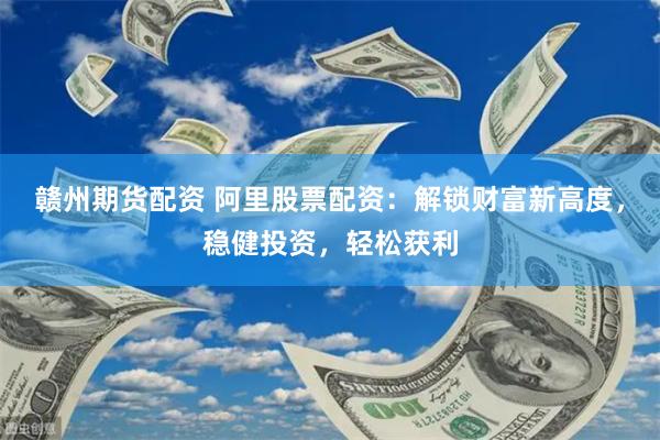赣州期货配资 阿里股票配资：解锁财富新高度，稳健投资，轻松获利
