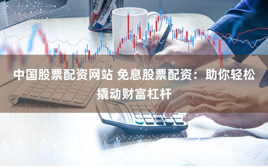 中国股票配资网站 免息股票配资：助你轻松撬动财富杠杆