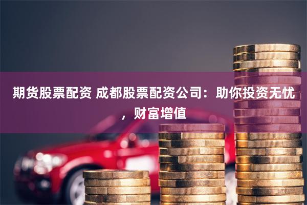 期货股票配资 成都股票配资公司：助你投资无忧，财富增值