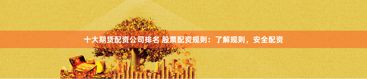 十大期货配资公司排名 股票配资规则：了解规则，安全配资
