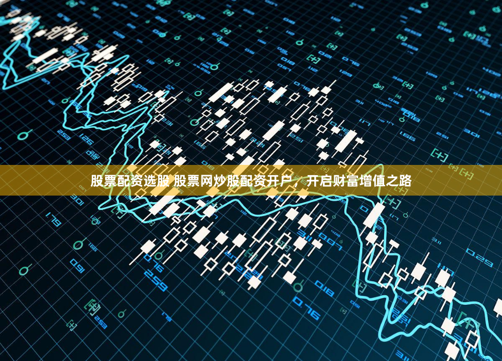 股票配资选股 股票网炒股配资开户,开启财富增值之路